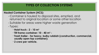 TYPES OF COLLECTION SYSTEMS
Hauled Container System (HCS):
- Container is hauled to disposal sites, emptied, and
returned to original location or some other location
- Suitable for areas were higher waste generation
- Types:
◦ Hoist truck : 2 - 10 m3
◦ Tilt frame container: 10 - 40 m3
-
◦ Trash trailer - for heavy, bulky rubbish (construction, commercial,
usually open top container);
◦ 2 crew per vehicle.
 