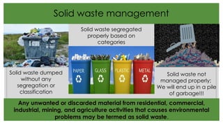 Solid waste management
Solid waste dumped
without any
segregation or
classification
Solid waste segregated
properly based on
categories
Solid waste not
managed properly;
We will end up in a pile
of garbage!!!
Any unwanted or discarded material from residential, commercial,
industrial, mining, and agriculture activities that causes environmental
problems may be termed as solid waste.
 