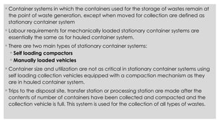 ◦ Container systems in which the containers used for the storage of wastes remain at
the point of waste generation, except when moved for collection are defined as
stationary container system
◦ Labour requirements for mechanically loaded stationary container systems are
essentially the same as for hauled container system.
◦ There are two main types of stationary container systems:
◦ Self loading compactors
◦ Manually loaded vehicles
◦ Container size and utilization are not as critical in stationary container systems using
self loading collection vehicles equipped with a compaction mechanism as they
are in hauled container system.
◦ Trips to the disposal site, transfer station or processing station are made after the
contents of number of containers have been collected and compacted and the
collection vehicle is full. This system is used for the collection of all types of wastes.
 