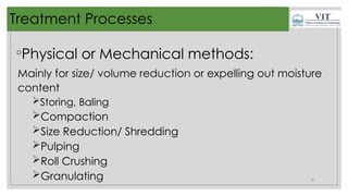 41
Treatment Processes
◦Physical or Mechanical methods:
Mainly for size/ volume reduction or expelling out moisture
content
Storing, Baling
Compaction
Size Reduction/ Shredding
Pulping
Roll Crushing
Granulating
 