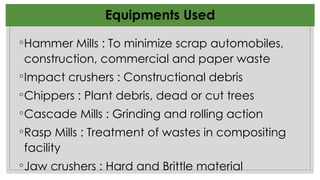 Equipments Used
◦Hammer Mills : To minimize scrap automobiles,
construction, commercial and paper waste
◦Impact crushers : Constructional debris
◦Chippers : Plant debris, dead or cut trees
◦Cascade Mills : Grinding and rolling action
◦Rasp Mills : Treatment of wastes in compositing
facility
◦Jaw crushers : Hard and Brittle material
 