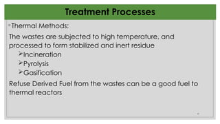 45
Treatment Processes
◦Thermal Methods:
The wastes are subjected to high temperature, and
processed to form stabilized and inert residue
Incineration
Pyrolysis
Gasification
Refuse Derived Fuel from the wastes can be a good fuel to
thermal reactors
 