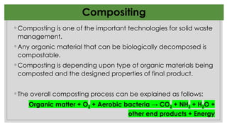 ◦ Composting is one of the important technologies for solid waste
management.
◦ Any organic material that can be biologically decomposed is
compostable.
◦ Composting is depending upon type of organic materials being
composted and the designed properties of final product.
◦ The overall composting process can be explained as follows:
Organic matter + O2 + Aerobic bacteria → CO2 + NH3 + H2O +
other end products + Energy
Compositing
 