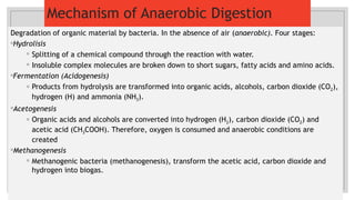 Mechanism of Anaerobic Digestion
Degradation of organic material by bacteria. In the absence of air (anaerobic). Four stages:
◦Hydrolisis
◦ Splitting of a chemical compound through the reaction with water.
◦ Insoluble complex molecules are broken down to short sugars, fatty acids and amino acids.
◦Fermentation (Acidogenesis)
◦ Products from hydrolysis are transformed into organic acids, alcohols, carbon dioxide (CO2),
hydrogen (H) and ammonia (NH3).
◦Acetogenesis
◦ Organic acids and alcohols are converted into hydrogen (H2), carbon dioxide (CO2) and
acetic acid (CH3COOH). Therefore, oxygen is consumed and anaerobic conditions are
created
◦Methanogenesis
◦ Methanogenic bacteria (methanogenesis), transform the acetic acid, carbon dioxide and
hydrogen into biogas.
 