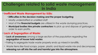 Challenges related to solid waste management
in India
• Inefficient Waste Management by ULBs:
• Difficulties in the decision making and the proper budgeting
• Mostly understaffed or unskilled staff
• Most of the financial budgets are utilized in the waste dumping practices.
• Municipal bodies hire private contractors to pick up and dispose of garbage in
order to earn profits.
• Lack of Segregation of Waste:
• Lack of awareness among a large section of the population regarding the
segregation of house hold wastes
• Failing to segregate trade waste properly ends up mixed in landfills.
• Waste items like food scraps, paper, plastic and liquid waste mix and decompose,
releasing run-off into the soil and harmful gas into the atmosphere.
 
