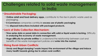 Challenges related to solid waste management
in India
• Unsustainable Packaging:
• Online retail and food delivery apps, contribute to the rise in plastic waste used as
packaging.
• E-Commerce companies contribute excess use of plastic packaging
• No disposal instructions included with packaged products.
• Lack of Data Collection Mechanism:
• Time series data or panel data in connection with solid or liquid waste is lacking. Difficulty
in analysing the economy of waste management.
• Huge difficulty for private entities to understand the relationship between cost and
benefits of the waste management policies and enter into the market.
• Rising Rural-Urban Conflicts:
• Unruly and illegal dumping f waste impact the environment of the village and induce
many health hazards giving rise to urban-rural conflict.
 