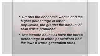 • Greater the economic wealth and the
higher percentage of urban
population, the greater the amount of
solid waste produced
• Low income countries have the lowest
percentage of urban populations and
the lowest waste generation rates,
 