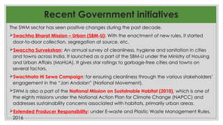 Recent Government initiatives
The SWM sector has seen positive changes during the past decade.
Swachha Bharat Mission – Urban (SBM-U): With the enactment of new rules, it started
door-to-door collection, segregation at source, etc.
Swaccha Survekshan: An annual survey of cleanliness, hygiene and sanitation in cities
and towns across India. It launched as a part of the SBM-U under the Ministry of Housing
and Urban Affairs (MoHUA). It gives star ratings to garbage-free cities and towns on
several factors.
Swachhata Hi Sewa Campaign: for ensuring cleanliness through the various stakeholders’
engagement in the “Jan Andolan” (National Movement).
SWM is also a part of the National Mission on Sustainable Habitat (2010), which is one of
the eights missions under the National Action Plan for Climate Change (NAPCC) and
addresses sustainability concerns associated with habitats, primarily urban areas.
Extended Producer Responsibility: under E-waste and Plastic Waste Management Rules,
2016
 