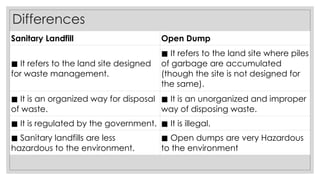 Differences
Sanitary Landfill Open Dump
◼ It refers to the land site designed
for waste management.
◼ It refers to the land site where piles
of garbage are accumulated
(though the site is not designed for
the same).
◼ It is an organized way for disposal
of waste.
◼ It is an unorganized and improper
way of disposing waste.
◼ It is regulated by the government. ◼ It is illegal.
◼ Sanitary landfills are less
hazardous to the environment.
◼ Open dumps are very Hazardous
to the environment
 