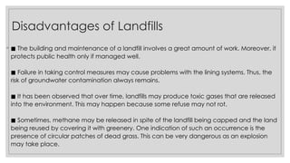 Disadvantages of Landfills
◦ ◼ The building and maintenance of a landfill involves a great amount of work. Moreover, it
protects public health only if managed well.
Failure in taking control measures may cause problems with the lining systems. Thus, the
◼
risk of groundwater contamination always remains.
It has been observed that over time, landfills may produce toxic gases that are released
◼
into the environment. This may happen because some refuse may not rot.
Sometimes, methane may be released in spite of the landfill being capped and the land
◼
being reused by covering it with greenery. One indication of such an occurrence is the
presence of circular patches of dead grass. This can be very dangerous as an explosion
may take place.
 