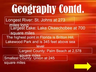 Geography Contd.
Longest River: St. Johns at 273
  miles long
  Largest Lake: Lake Okeechobee at 700
  square miles
 The highest point in Florida is Britton Hill,
 Lakewood Park and is 345 feet above sea
                    level
         Largest County: Palm Beach at 2,578
         square miles
Smallest County: Union at 245
square miles
 