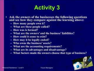 Ask the owners of the businesses the following questions and see how they compare against the learning above: How many people own it? What are these people called? How was is formed? What are the owners’ and the business’ liabilities? How could it cease to exist? How may it be legally ended? Who owns the business’ assets? What are the accounting requirements? What are its advantages and disadvantage? What factors made the owners choose that type of business? Activity 3 Personal Assistance – Level 4 Future Managers  