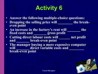 Answer the following multiple-choice questions: Dropping the selling price will ________ the break-even point An increase in the factory’s rent will _______ the fixed costs and _______ gross profit Cutting direct labour costs will ______ net profit and _______ break-even point The manager buying a more expensive computer will _______ direct variable costs and ________ break-even point Activity 6 Future Managers  