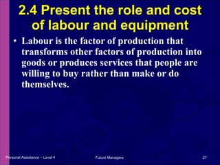 Labour is the factor of production that transforms other factors of production into goods or produces services that people are willing to buy rather than make or do themselves. 2.4 Present the role and cost of labour and equipment Personal Assistance – Level 4 Future Managers  