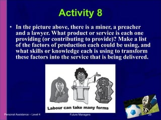 In the picture above, there is a miner, a preacher and a lawyer. What product or service is each one providing (or contributing to provide)? Make a list of the factors of production each could be using, and what skills or knowledge each is using to transform these factors into the service that is being delivered. Activity 8 Personal Assistance – Level 4 Future Managers  