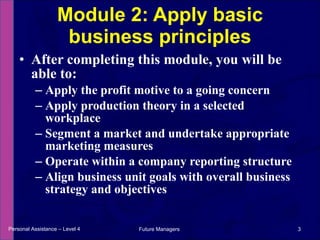 After completing this module, you will be able to: Apply the profit motive to a going concern Apply production theory in a selected workplace Segment a market and undertake appropriate marketing measures Operate within a company reporting structure Align business unit goals with overall business strategy and objectives Module 2: Apply basic business principles Personal Assistance – Level 4 Future Managers  