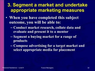 When you have completed this subject outcome, you will be able to: Conduct market research, collate data and evaluate and present it to a mentor Segment a buying market for a range of products Compose advertising for a target market and select appropriate media for placement 3. Segment a market and undertake appropriate marketing measures Personal Assistance – Level 4 Future Managers  