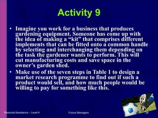 Imagine you work for a business that produces gardening equipment. Someone has come up with the idea of making a “kit” that comprises different implements that can be fitted onto a common handle by selecting and interchanging them depending on the task the gardener wants to perform. This will cut manufacturing costs and save space in the owner’s garden shed.  Make use of the seven steps in Table 1 to design a market research programme to find out if such a product would sell, and how much people would be willing to pay for something like this. Activity 9 Personal Assistance – Level 4 Future Managers  