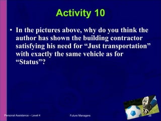 In the pictures above, why do you think the author has shown the building contractor satisfying his need for “Just transportation” with exactly the same vehicle as for “Status”? Activity 10 Personal Assistance – Level 4 Future Managers  