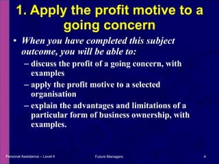 When you have completed this subject outcome, you will be able to: discuss the profit of a going concern, with examples apply the profit motive to a selected organisation explain the advantages and limitations of a particular form of business ownership, with examples. 1. Apply the profit motive to a going concern Personal Assistance – Level 4 Future Managers  