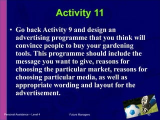 Go back Activity 9 and design an advertising programme that you think will convince people to buy your gardening tools. This programme should include the message you want to give, reasons for choosing the particular market, reasons for choosing particular media, as well as appropriate wording and layout for the advertisement. Activity 11 Personal Assistance – Level 4 Future Managers  