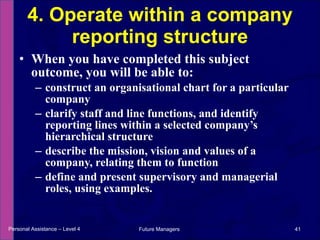 When you have completed this subject outcome, you will be able to: construct an organisational chart for a particular company  clarify staff and line functions, and identify reporting lines within a selected company’s hierarchical structure describe the mission, vision and values of a company, relating them to function define and present supervisory and managerial roles, using examples. 4. Operate within a company reporting structure Personal Assistance – Level 4 Future Managers  