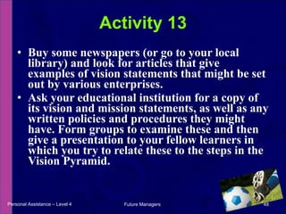 Buy some newspapers (or go to your local library) and look for articles that give examples of vision statements that might be set out by various enterprises. Ask your educational institution for a copy of its vision and mission statements, as well as any written policies and procedures they might have. Form groups to examine these and then give a presentation to your fellow learners in which you try to relate these to the steps in the Vision Pyramid. Activity 13 Personal Assistance – Level 4 Future Managers  