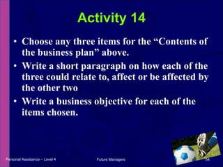 Choose any three items for the “Contents of the business plan” above. Write a short paragraph on how each of the three could relate to, affect or be affected by the other two Write a business objective for each of the items chosen. Activity 14 Personal Assistance – Level 4 Future Managers  
