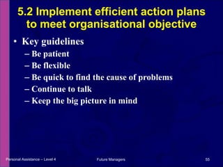 Key guidelines Be patient Be flexible Be quick to find the cause of problems Continue to talk Keep the big picture in mind 5.2 Implement efficient action plans to meet organisational objective Personal Assistance – Level 4 Future Managers  