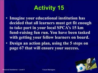 Imagine your educational institution has decided that all learners must get fit enough to take part in your local SPCA’s 15 km fund-raising fun run. You have been tasked with getting your fellow learners on board. Design an action plan, using the 5 steps on page 67 that will ensure your success. Activity 15 Personal Assistance – Level 4 Future Managers  