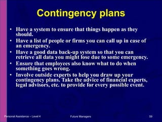 Have a system to ensure that things happen as they should. Have a list of people or firms you can call up in case of an emergency. Have a good data back-up system so that you can retrieve all data you might lose due to some emergency. Ensure that employees also know what to do when something goes wrong. Involve outside experts to help you draw up your contingency plans. Take the advice of financial experts, legal advisors, etc. to provide for every possible event. Contingency plans Personal Assistance – Level 4 Future Managers  