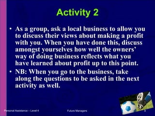 As a group, ask a local business to allow you to discuss their views about making a profit with you. When you have done this, discuss amongst yourselves how well the owners’ way of doing business reflects what you have learned about profit up to this point. NB: When you go to the business, take along the questions to be asked in the next activity as well. Activity 2 Personal Assistance – Level 4 Future Managers  