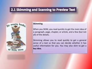 Skimming
When you SKIM, you read quickly to get the main idea of
a paragraph, page, chapter, or article, and a few (but not
all) of the details.
Skimming allows you to read quickly to get a general
sense of a text so that you can decide whether it has
useful information for you. You may also skim to get a
key idea.
 