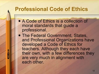 Professional Code of Ethics A Code of Ethics is a collection of moral standards that guide a professional. The Federal Government, States, and Professional Organizations have developed a Code of Ethics for teachers. Although they each have their own, with a few differences they are very much in alignment with each other. 
