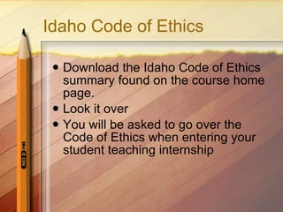 Idaho Code of Ethics Download the Idaho Code of Ethics summary found on the course home page. Look it over You will be asked to go over the Code of Ethics when entering your student teaching internship 