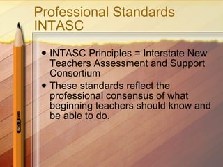 Professional Standards INTASC INTASC Principles = Interstate New Teachers Assessment and Support Consortium  These standards reflect the professional consensus of what beginning teachers should know and be able to do.  