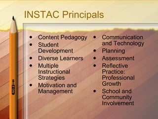 INSTAC Principals Content Pedagogy Student Development Diverse Learners Multiple Instructional Strategies Motivation and Management Communication and Technology Planning Assessment Reflective Practice: Professional Growth School and Community Involvement 