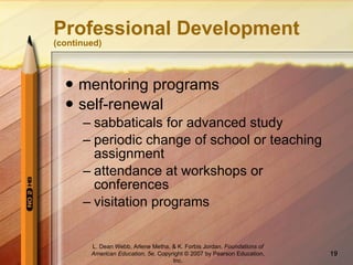 Professional Development  (continued) mentoring programs self-renewal sabbaticals for advanced study periodic change of school or teaching assignment attendance at workshops or conferences visitation programs L. Dean Webb, Arlene Metha, & K. Forbis Jordan .  Foundations of American Education, 5e . Copyright © 2007 by Pearson Education, Inc. 