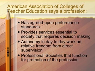 American Association of Colleges of Teacher Education says a profession: Has agreed-upon performance standards. Provides services essential to society that requires decision making Autonomy in day to day work ad relative freedom from direct supervision Professional Societies that function for promotion of the profession 