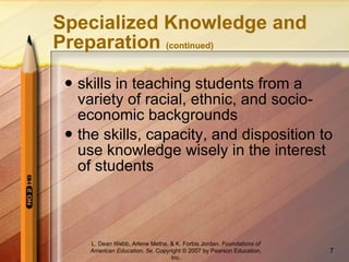 Specialized Knowledge and Preparation  (continued) skills in teaching students from a variety of racial, ethnic, and socio-economic backgrounds the skills, capacity, and disposition to use knowledge wisely in the interest of students L. Dean Webb, Arlene Metha, & K. Forbis Jordan .  Foundations of American Education, 5e . Copyright © 2007 by Pearson Education, Inc. 