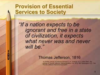 Provision of Essential Services to Society “ If a nation expects to be ignorant and free in a state of civilization, it expects what never was and never will be.” Thomas Jefferson, 1816 to Charles Yancey, as cited in Lipscomb, A. A., & Bergh, A. E. (1903-1904).  The writings of Thomas Jefferson.  Memorial edition, Vol. 14, p. 384.   Washington, D.C.: The Thomas Jefferson Memorial Association. 