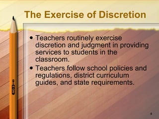 The Exercise of Discretion Teachers routinely exercise discretion and judgment in providing services to students in the classroom. Teachers follow school policies and regulations, district curriculum guides, and state requirements. 