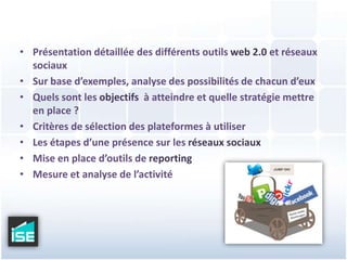Présentation détaillée des différents outils web 2.0 et réseaux sociauxSur base d’exemples, analyse des possibilités de chacun d’euxQuels sont les objectifs  à atteindre et quelle stratégie mettre en place ?Critères de sélection des plateformes à utiliserLes étapes d’une présence sur les réseaux sociauxMise en place d’outils de reportingMesure et analyse de l’activité