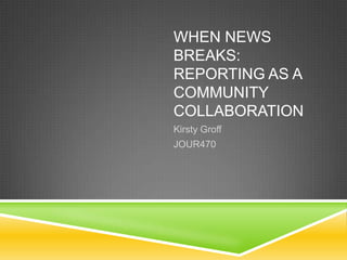 WHEN NEWS
BREAKS:
REPORTING AS A
COMMUNITY
COLLABORATION
Kirsty Groff
JOUR470
 