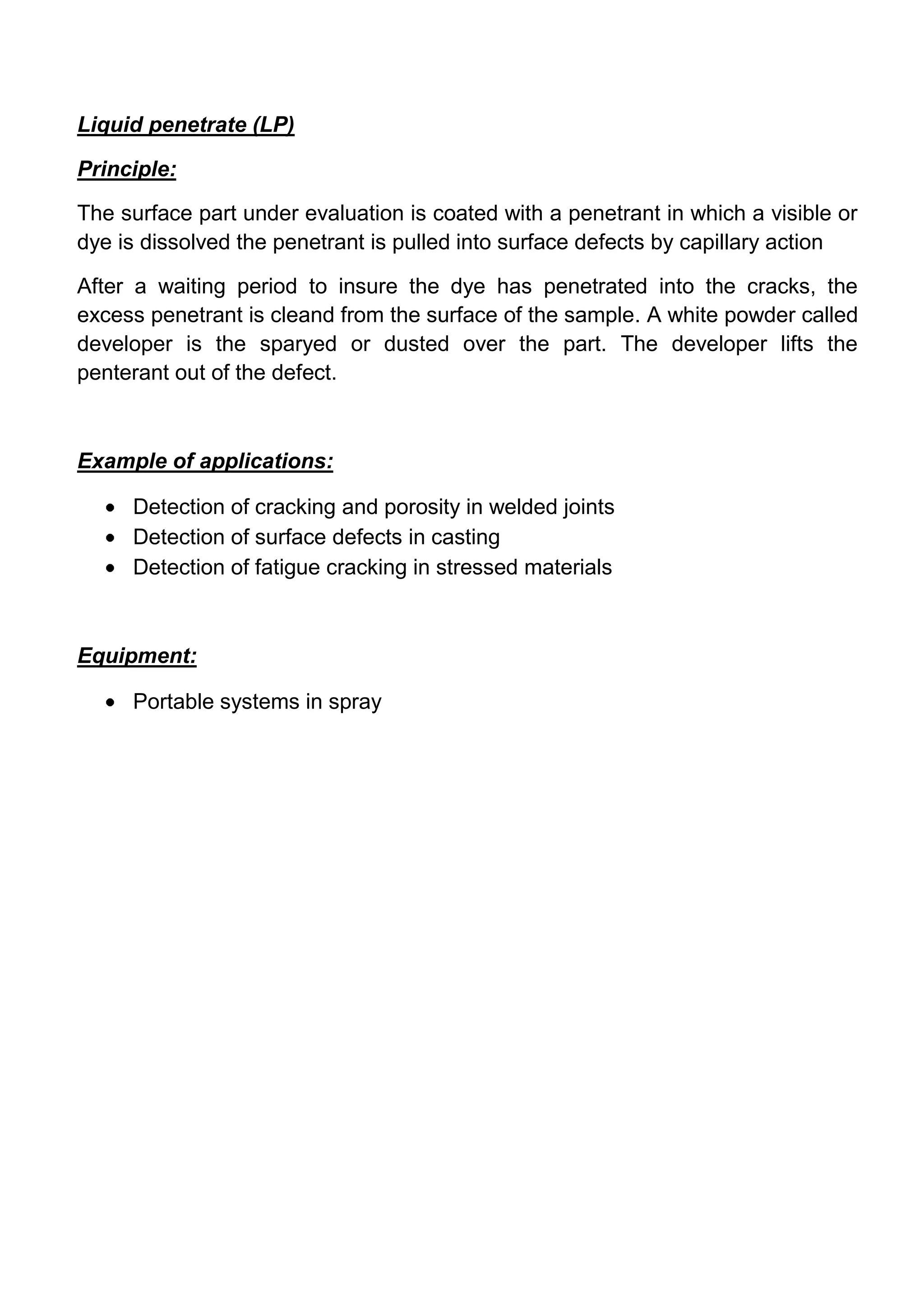 Liquid penetrate (LP)

Principle:

The surface part under evaluation is coated with a penetrant in which a visible or
dye is dissolved the penetrant is pulled into surface defects by capillary action

After a waiting period to insure the dye has penetrated into the cracks, the
excess penetrant is cleand from the surface of the sample. A white powder called
developer is the sparyed or dusted over the part. The developer lifts the
penterant out of the defect.



Example of applications:

     Detection of cracking and porosity in welded joints
     Detection of surface defects in casting
     Detection of fatigue cracking in stressed materials



Equipment:

     Portable systems in spray
 