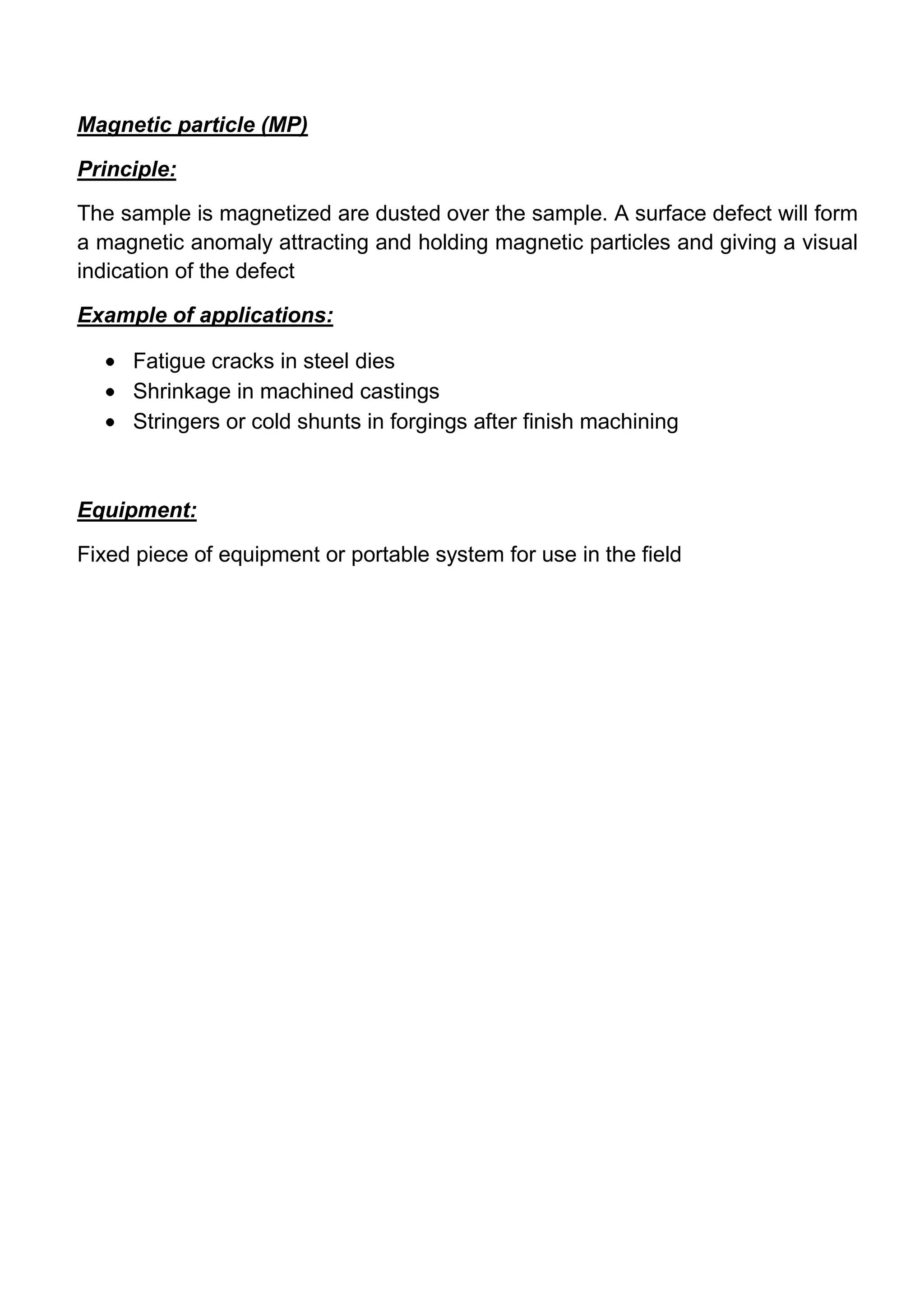 Magnetic particle (MP)

Principle:

The sample is magnetized are dusted over the sample. A surface defect will form
a magnetic anomaly attracting and holding magnetic particles and giving a visual
indication of the defect

Example of applications:

     Fatigue cracks in steel dies
     Shrinkage in machined castings
     Stringers or cold shunts in forgings after finish machining



Equipment:

Fixed piece of equipment or portable system for use in the field
 