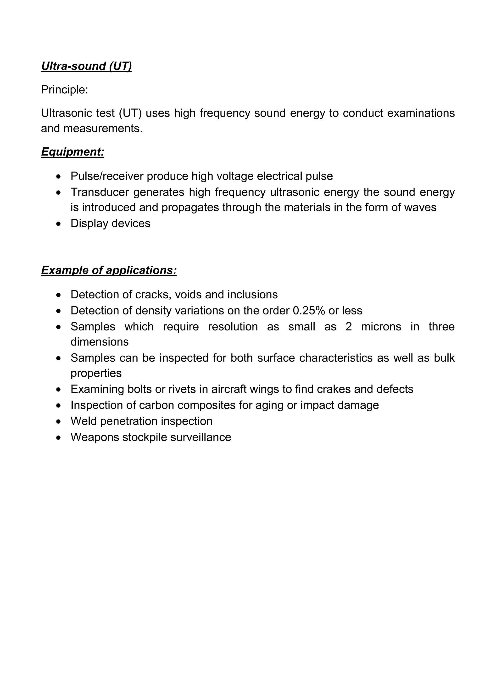 Ultra-sound (UT)

Principle:

Ultrasonic test (UT) uses high frequency sound energy to conduct examinations
and measurements.

Equipment:

      Pulse/receiver produce high voltage electrical pulse
      Transducer generates high frequency ultrasonic energy the sound energy
      is introduced and propagates through the materials in the form of waves
      Display devices



Example of applications:

      Detection of cracks, voids and inclusions
      Detection of density variations on the order 0.25% or less
      Samples which require resolution as small as 2 microns in three
      dimensions
      Samples can be inspected for both surface characteristics as well as bulk
      properties
      Examining bolts or rivets in aircraft wings to find crakes and defects
      Inspection of carbon composites for aging or impact damage
      Weld penetration inspection
      Weapons stockpile surveillance
 