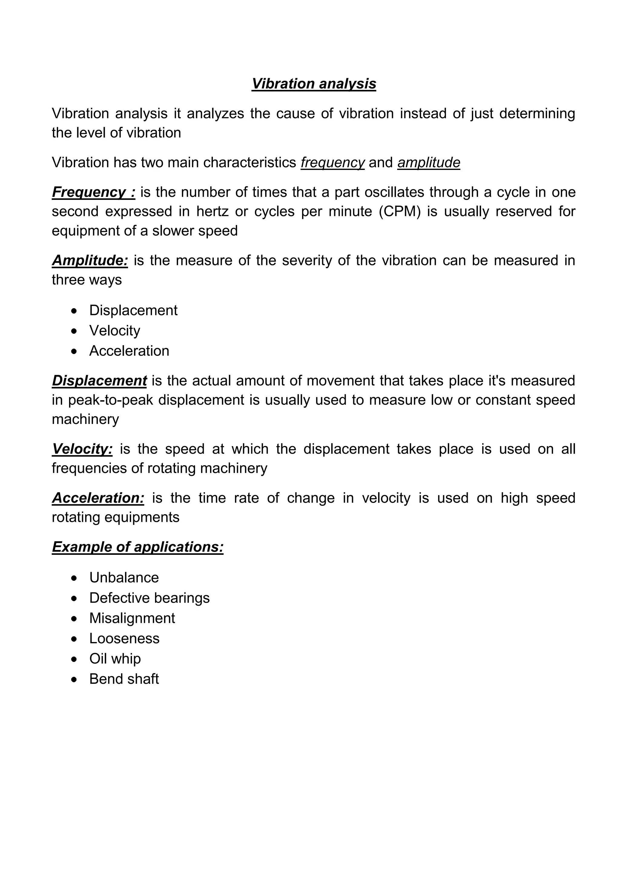 Vibration analysis

Vibration analysis it analyzes the cause of vibration instead of just determining
the level of vibration

Vibration has two main characteristics frequency and amplitude

Frequency : is the number of times that a part oscillates through a cycle in one
second expressed in hertz or cycles per minute (CPM) is usually reserved for
equipment of a slower speed

Amplitude: is the measure of the severity of the vibration can be measured in
three ways

     Displacement
     Velocity
     Acceleration

Displacement is the actual amount of movement that takes place it's measured
in peak-to-peak displacement is usually used to measure low or constant speed
machinery

Velocity: is the speed at which the displacement takes place is used on all
frequencies of rotating machinery

Acceleration: is the time rate of change in velocity is used on high speed
rotating equipments

Example of applications:

     Unbalance
     Defective bearings
     Misalignment
     Looseness
     Oil whip
     Bend shaft
 
