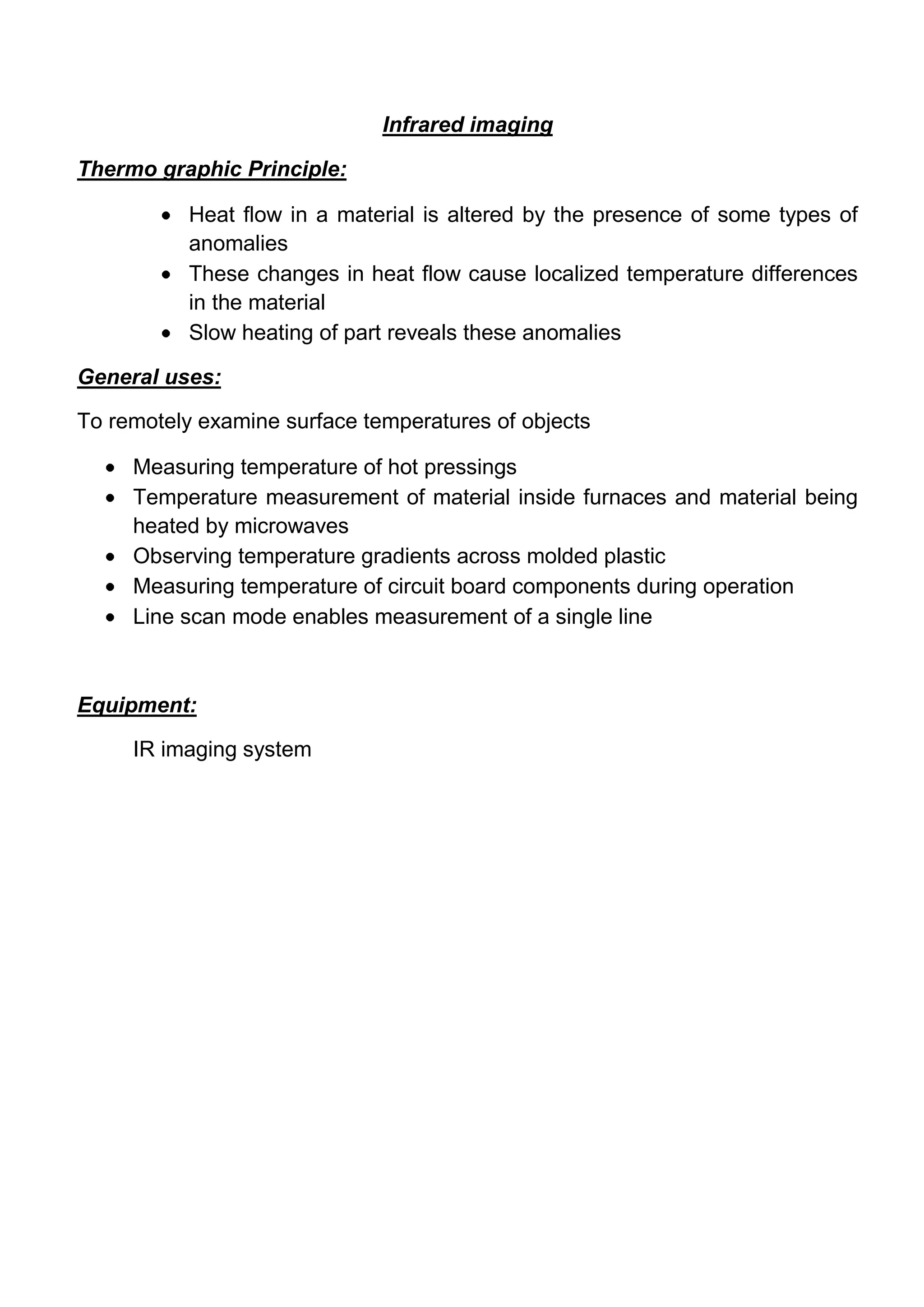 Infrared imaging

Thermo graphic Principle:

           Heat flow in a material is altered by the presence of some types of
           anomalies
           These changes in heat flow cause localized temperature differences
           in the material
           Slow heating of part reveals these anomalies

General uses:

To remotely examine surface temperatures of objects

     Measuring temperature of hot pressings
     Temperature measurement of material inside furnaces and material being
     heated by microwaves
     Observing temperature gradients across molded plastic
     Measuring temperature of circuit board components during operation
     Line scan mode enables measurement of a single line



Equipment:

     IR imaging system
 