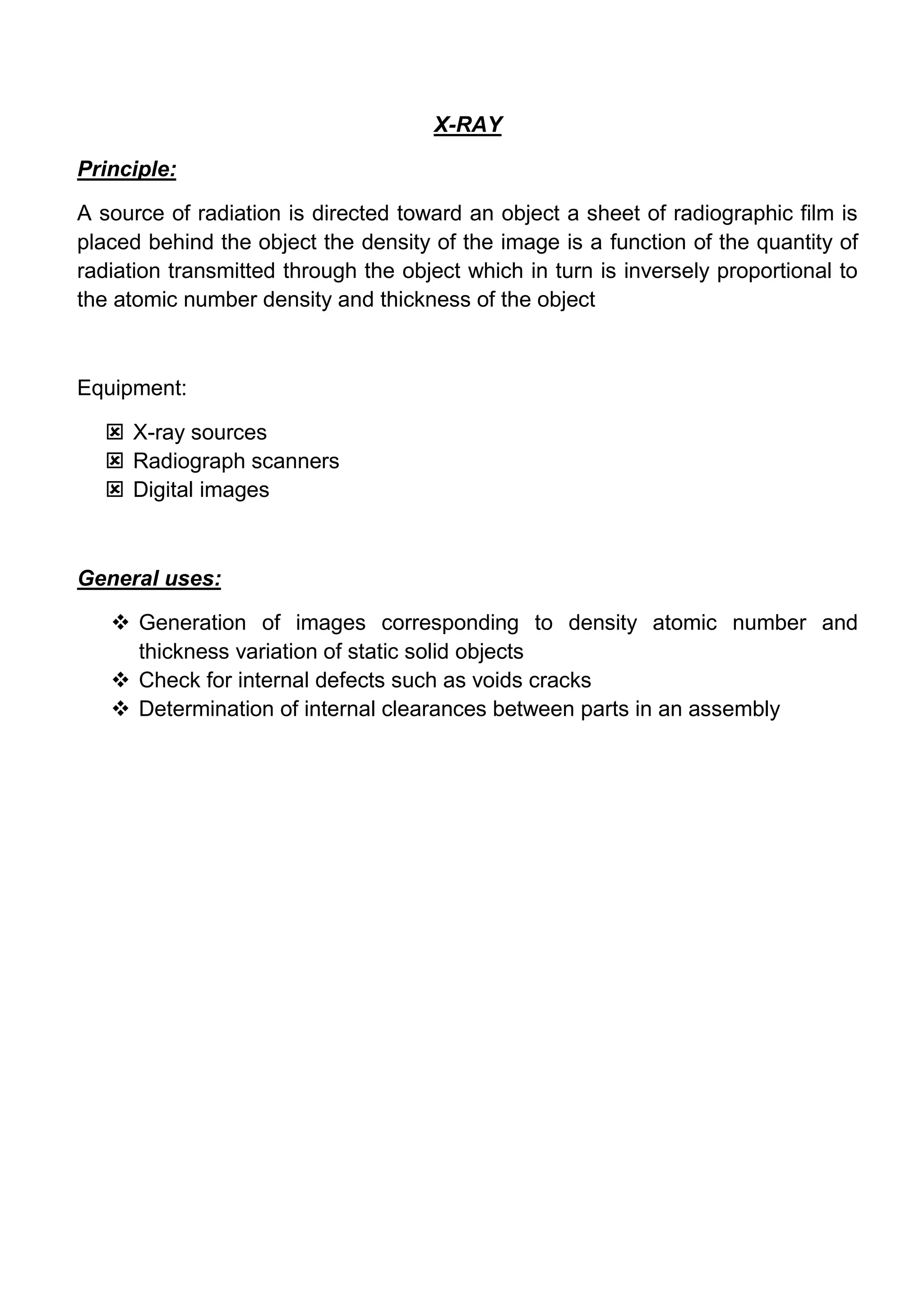 X-RAY

Principle:

A source of radiation is directed toward an object a sheet of radiographic film is
placed behind the object the density of the image is a function of the quantity of
radiation transmitted through the object which in turn is inversely proportional to
the atomic number density and thickness of the object



Equipment:

   X-ray sources
   Radiograph scanners
   Digital images



General uses:

    Generation of images corresponding to density atomic number and
     thickness variation of static solid objects
    Check for internal defects such as voids cracks
    Determination of internal clearances between parts in an assembly
 